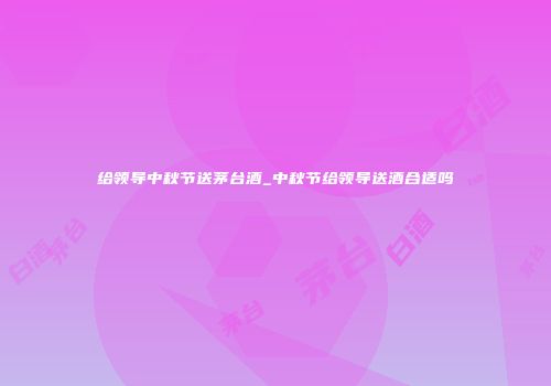 给领导中秋节送茅台酒_中秋节给领导送酒合适吗