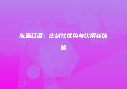 旋盖红酒：密封性优势与饮用新体验