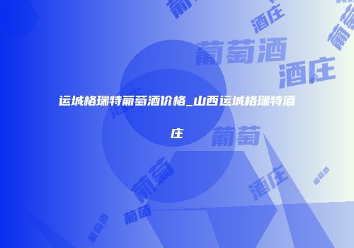 运城格瑞特葡萄酒价格_山西运城格瑞特酒庄