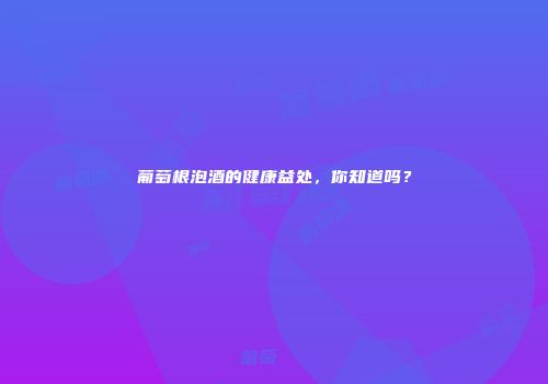 葡萄根泡酒的健康益处，你知道吗？