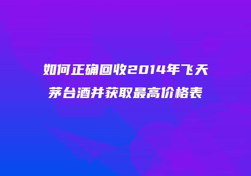如何正确回收2014年飞天茅台酒并获取最高价格表