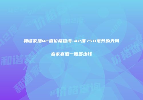 和谐家酒42度价格查询-42度750毫升的天河春家宴酒一瓶多少钱