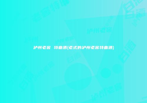 泸州老窖 特曲酒(老式的泸州老窖特曲酒)