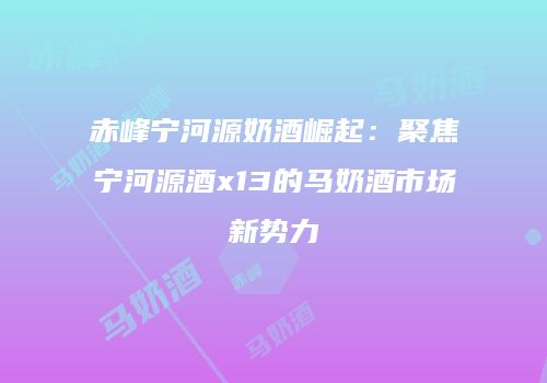 赤峰宁河源奶酒崛起：聚焦宁河源酒x13的马奶酒市场新势力