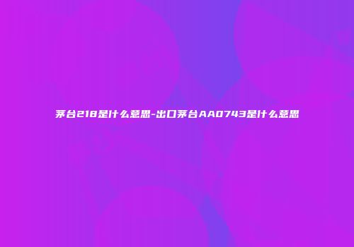茅台218是什么意思-出口茅台AA0743是什么意思