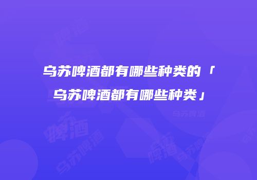 乌苏啤酒都有哪些种类的「乌苏啤酒都有哪些种类」
