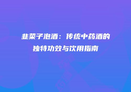 韭菜子泡酒：传统中药酒的独特功效与饮用指南