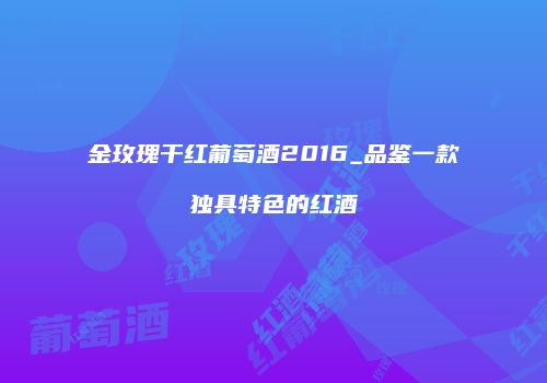 金玫瑰干红葡萄酒2016_品鉴一款独具特色的红酒