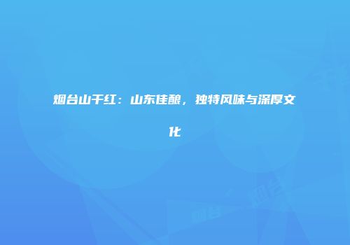 烟台山干红：山东佳酿，独特风味与深厚文化