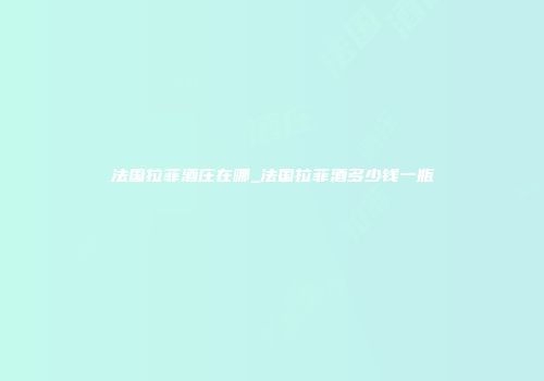 法国拉菲酒庄在哪_法国拉菲酒多少钱一瓶