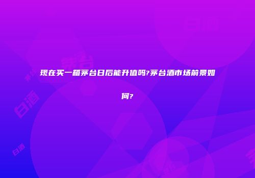 现在买一箱茅台日后能升值吗?茅台酒市场前景如何?
