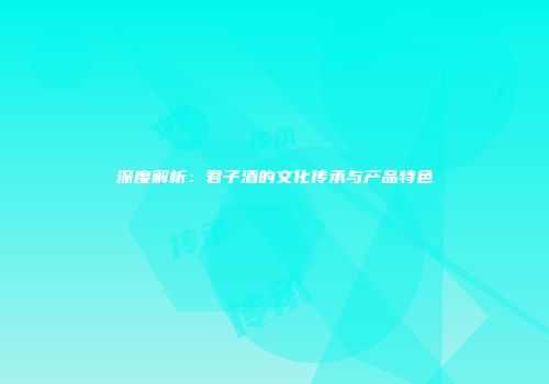 深度解析：君子酒的文化传承与产品特色