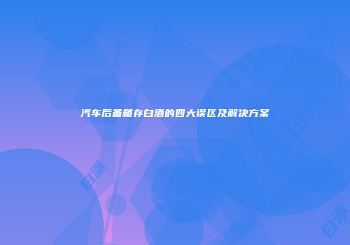 汽车后备箱存白酒的四大误区及解决方案