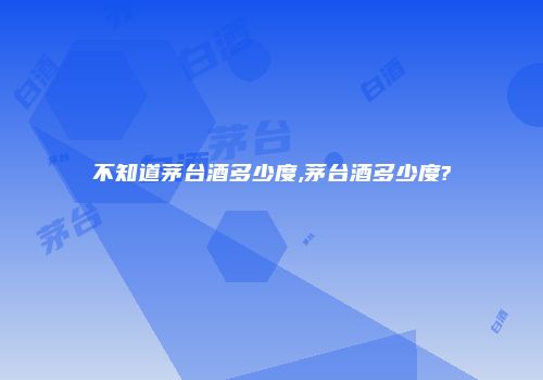 不知道茅台酒多少度,茅台酒多少度?