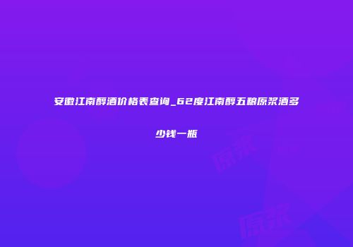 安徽江南醇酒价格表查询_62度江南醇五粮原浆酒多少钱一瓶