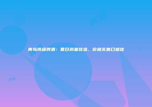 青岛铁罐啤酒：夏日消暑佳选，价格实惠口感佳