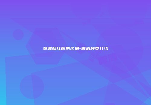 黄啤和红啤的区别-啤酒种类介绍