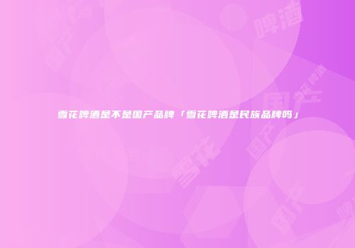 雪花啤酒是不是国产品牌「雪花啤酒是民族品牌吗」