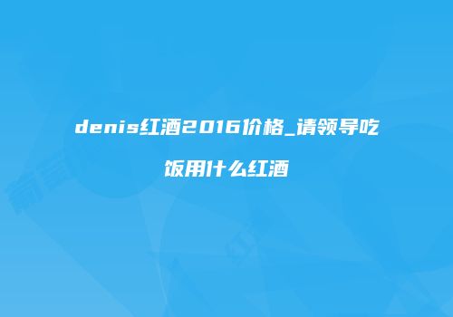 denis红酒2016价格_请领导吃饭用什么红酒