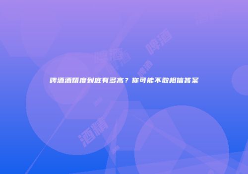 啤酒酒精度到底有多高？你可能不敢相信答案