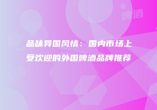 品味异国风情：国内市场上受欢迎的外国啤酒品牌推荐