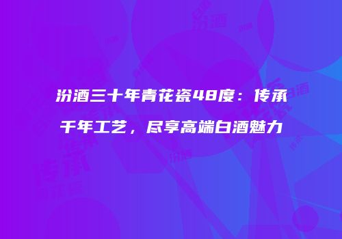 汾酒三十年青花瓷48度：传承千年工艺，尽享高端白酒魅力