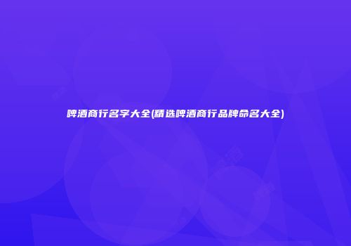 啤酒商行名字大全(精选啤酒商行品牌命名大全)