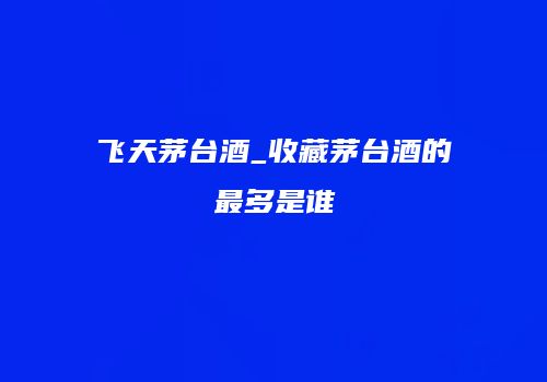 飞天茅台酒_收藏茅台酒的最多是谁