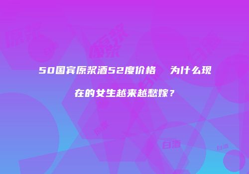 50国宾原浆酒52度价格  为什么现在的女生越来越愁嫁？