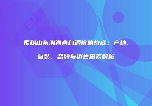 揭秘山东渤海春白酒价格构成：产地、包装、品牌与销售因素解析