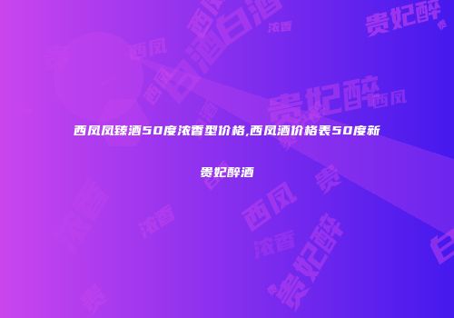 西凤凤臻酒50度浓香型价格,西凤酒价格表50度新贵妃醉酒