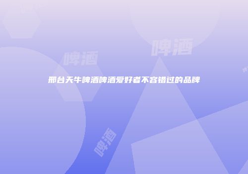 邢台天牛啤酒啤酒爱好者不容错过的品牌