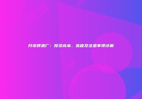 开设啤酒厂：投资成本、流程及注意事项详解
