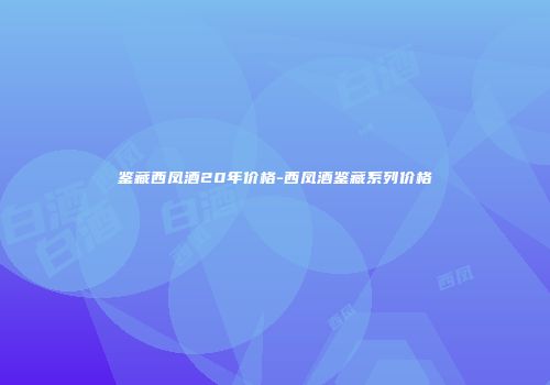 鉴藏西凤酒20年价格-西凤酒鉴藏系列价格