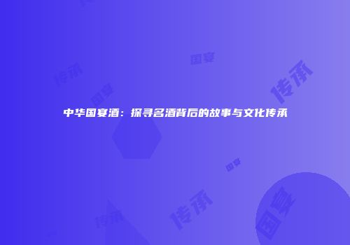 中华国宴酒：探寻名酒背后的故事与文化传承