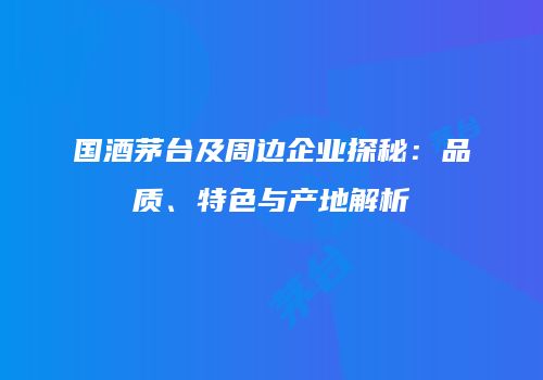 国酒茅台及周边企业探秘：品质、特色与产地解析