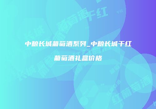 中粮长城葡萄酒系列_中粮长城干红葡萄酒礼盒价格