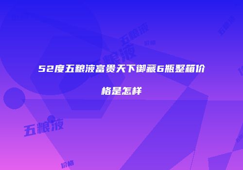 52度五粮液富贵天下御藏6瓶整箱价格是怎样