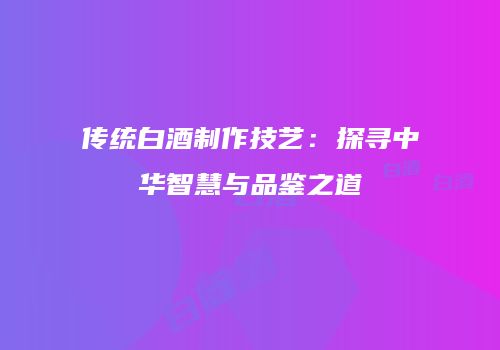 传统白酒制作技艺：探寻中华智慧与品鉴之道