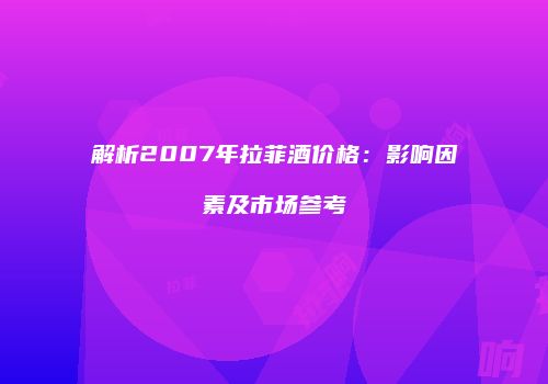 解析2007年拉菲酒价格：影响因素及市场参考