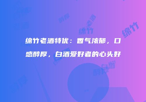 绵竹老酒特优：香气浓郁，口感醇厚，白酒爱好者的心头好