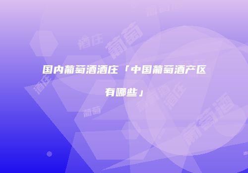 国内葡萄酒酒庄「中国葡萄酒产区有哪些」
