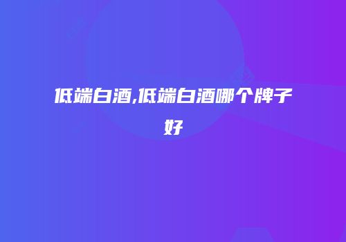 低端白酒,低端白酒哪个牌子好