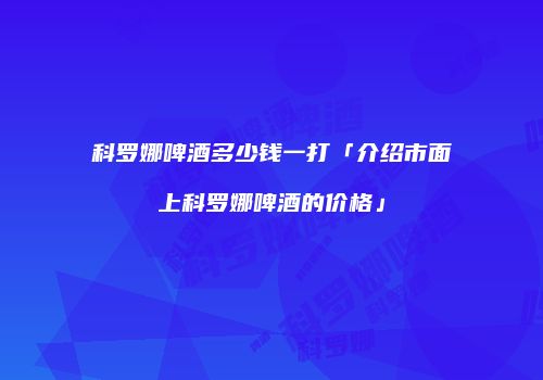 科罗娜啤酒多少钱一打「介绍市面上科罗娜啤酒的价格」