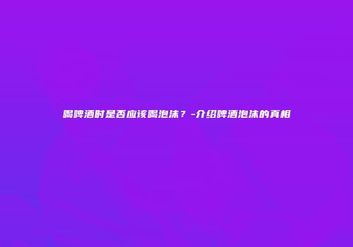 喝啤酒时是否应该喝泡沫？-介绍啤酒泡沫的真相