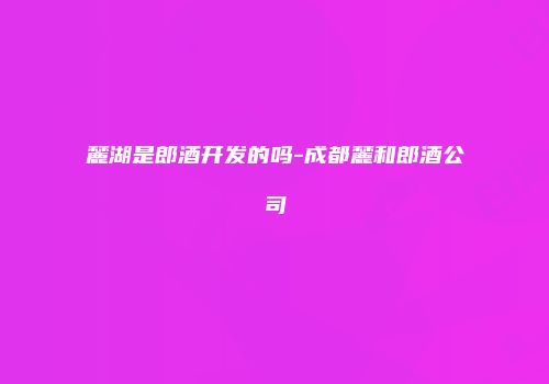 麓湖是郎酒开发的吗-成都麓和郎酒公司