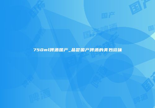 750ml啤酒国产_品尝国产啤酒的美妙滋味