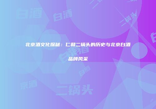 北京酒文化探秘：仁和二锅头的历史与北京白酒品牌风采