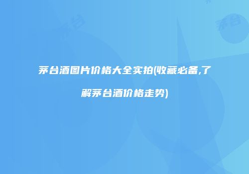 茅台酒图片价格大全实拍(收藏必备,了解茅台酒价格走势)