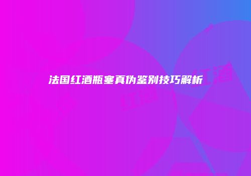法国红酒瓶塞真伪鉴别技巧解析